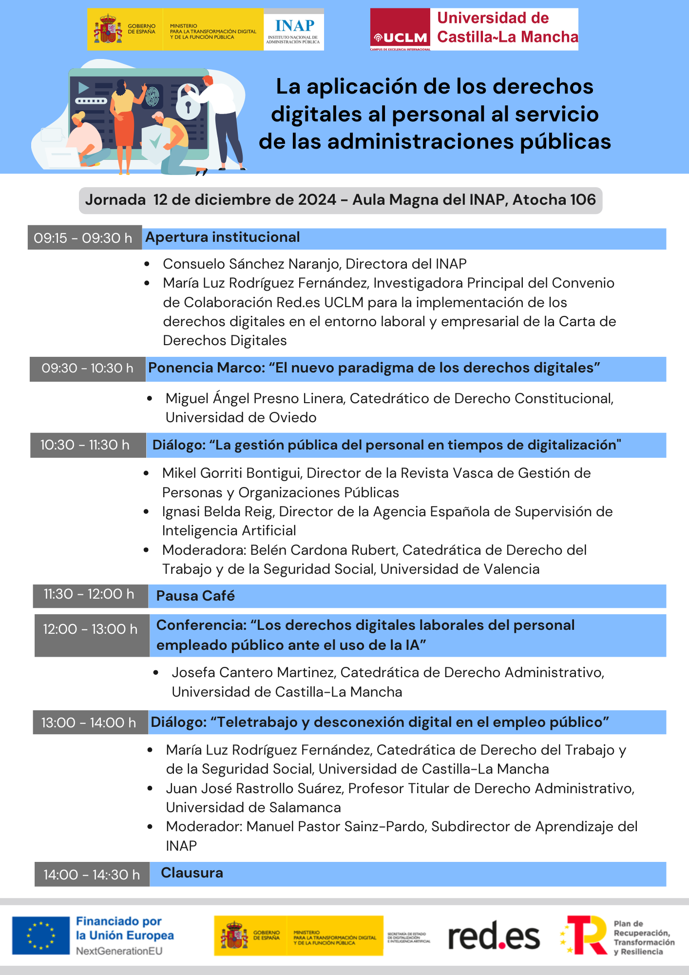 09:15 - 09:30 h. Apertura institucional • Consuelo Sánchez Naranjo, Directora del INAP • María Luz Rodríguez Fernández, Investigadora Principal del Convenio de Colaboración Red.es UCLM para la implementación de los derechos digitales en el entorno laboral y empresarial de la Carta de Derechos Digitales 09:30 - 10:30 h. Ponencia Marco: "El nuevo paradigma de los derechos digitales" • Miguel Ángel Presno Linera, Catedrático de Derecho Constitucional, Universidad de Oviedo 10:30 - 11:30 h. Diálogo: "La gestión pública del personal en tiempos de digitalización" • Mikel Gorriti Bontigui, Director de la Revista Vasca de Gestión de Personas y Organizaciones Públicas • lgnasi Belda Reig, Director de la Agencia Española de Supervisión de Inteligencia Artificial • Moderadora: Belén Cardona Rubert, Catedrática de Derecho del Trabajo y de la Seguridad Social, Universidad de Valencia 11:30 - 12:00 h. Pausa café 12:00 - 13:00 h. Conferencia: "Los derechos digitales laborales del personal empleado público ante el uso de la IA" • Josefa Cantero Martinez, Catedrática de Derecho Administrativo, Universidad de Castilla-La Mancha 13:00 - 14:00 h. Diálogo: "Teletrabajo y desconexión digital en el empleo público" • María Luz Rodríguez Fernández, Catedrática de Derecho del Trabajo y de la Seguridad Social, Universidad de Castilla-La Mancha • Juan José Rastrollo Suárez, Profesor Titular de Derecho Administrativo, Universidad de Salamanca • Moderador: Manuel Pastor Sainz-Pardo, Subdirector de Aprendizaje del INAP 14:00 - 14:30 h. Clausura