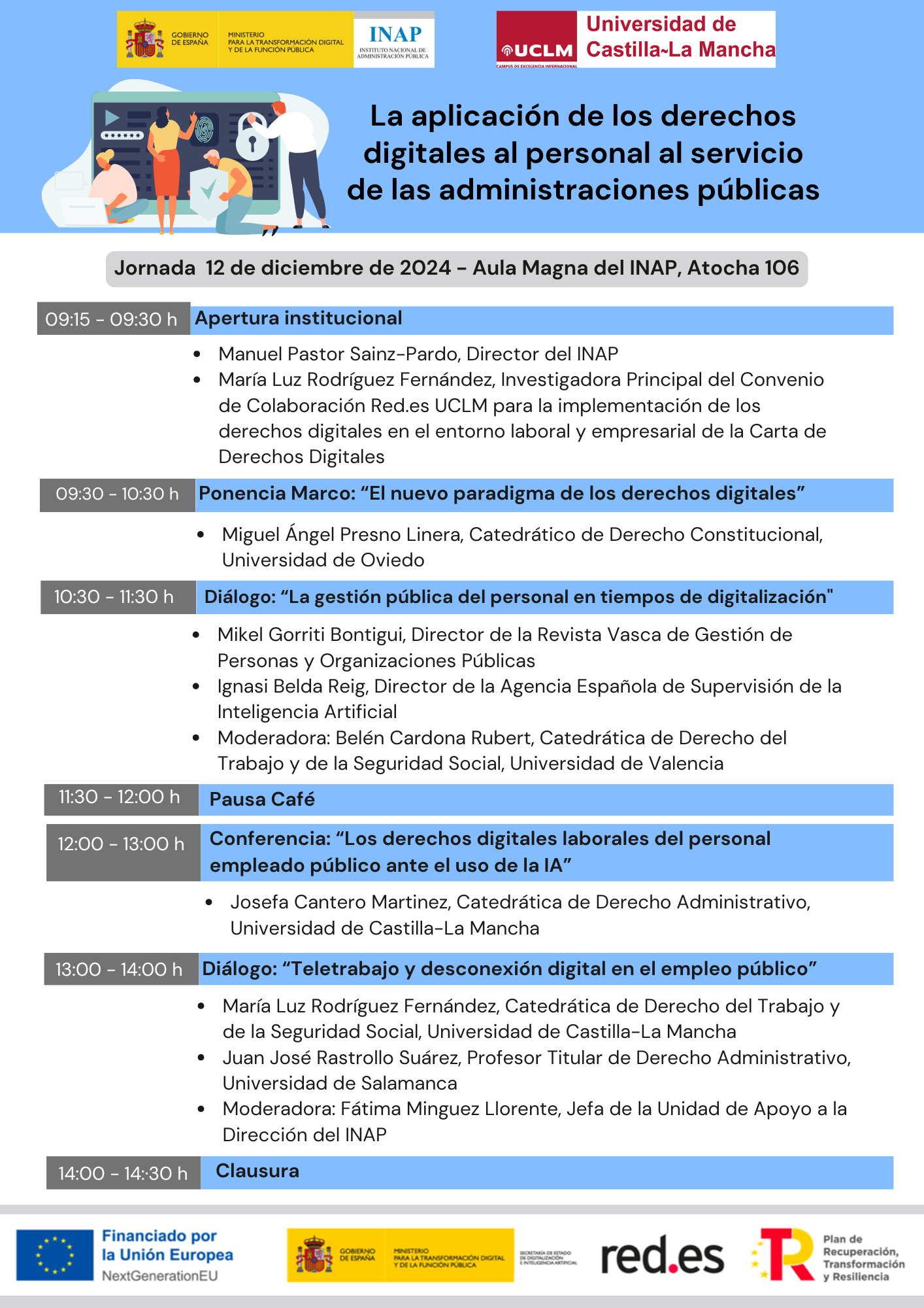 09:15 - 09:30 h. Apertura institucional • Manuel Pastor Sainz-Pardo, Director del INAP • María Luz Rodríguez Fernández, Investigadora Principal del Convenio de Colaboración Red.es UCLM para la implementación de los derechos digitales en el entorno laboral y empresarial de la Carta de Derechos Digitales 09:30 - 10:30 h. Ponencia Marco: "El nuevo paradigma de los derechos digitales" • Miguel Ángel Presno Linera, Catedrático de Derecho Constitucional, Universidad de Oviedo 10:30 - 11:30 h. Diálogo: "La gestión pública del personal en tiempos de digitalización" • Mikel Gorriti Bontigui, Director de la Revista Vasca de Gestión de Personas y Organizaciones Públicas • lgnasi Belda Reig, Director de la Agencia Española de Supervisión de Inteligencia Artificial • Moderadora: Belén Cardona Rubert, Catedrática de Derecho del Trabajo y de la Seguridad Social, Universidad de Valencia 11:30 - 12:00 h. Pausa café 12:00 - 13:00 h. Conferencia: "Los derechos digitales laborales del personal empleado público ante el uso de la IA" • Josefa Cantero Martinez, Catedrática de Derecho Administrativo, Universidad de Castilla-La Mancha 13:00 - 14:00 h. Diálogo: "Teletrabajo y desconexión digital en el empleo público" • María Luz Rodríguez Fernández, Catedrática de Derecho del Trabajo y de la Seguridad Social, Universidad de Castilla-La Mancha • Juan José Rastrollo Suárez, Profesor Titular de Derecho Administrativo, Universidad de Salamanca • Moderadora: Fátima Mínguez Llorente, Jefa de la Unidad de Apoyo a la Dirección del INAP 14:00 - 14:30 h. Clausura